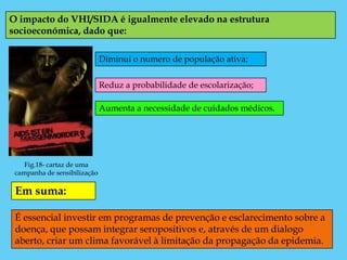 O impacto do VHI/SIDA é igualmente elevado na estrutura
socioeconómica, dado que:

                              Diminui o numero de população ativa;


                              Reduz a probabilidade de escolarização;

                              Aumenta a necessidade de cuidados médicos.




    Fig.18- cartaz de uma
 campanha de sensibilização

 Em suma:

 É essencial investir em programas de prevenção e esclarecimento sobre a
 doença, que possam integrar seropositivos e, através de um dialogo
 aberto, criar um clima favorável à limitação da propagação da epidemia.
 