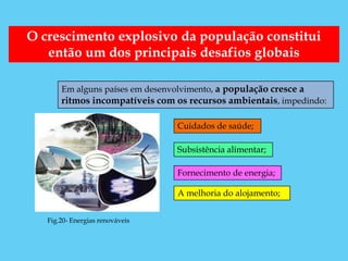 O crescimento explosivo da população constitui
   então um dos principais desafios globais

       Em alguns países em desenvolvimento, a população cresce a
       ritmos incompatíveis com os recursos ambientais, impedindo:

                                 Cuidados de saúde;

                                 Subsistência alimentar;

                                 Fornecimento de energia;

                                 A melhoria do alojamento;


   Fig.20- Energias renováveis
 