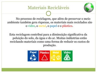 Materiais Recicláveis
No processo de reciclagem, que além de preservar o meio
ambiente também gera riquezas, os materiais mais reciclados são
o vidro, o metal, o papel e o plástico.
Esta reciclagem contribui para a diminuição significativa da
poluição do solo, da água e do ar. Muitas indústrias estão
reciclando materiais como uma forma de reduzir os custos de
produção.
 