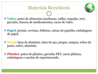 Materiais Recicláveis
Vidro: potes de alimentos (azeitonas, milho, requijão, etc),
garrafas, frascos de medicamentos, cacos de vidro.
Papel: jornais, revistas, folhetos, caixas de papelão, embalagens
de papel.
Metal: latas de alumínio, latas de aço, pregos, tampas, tubos de
pasta, cobre, alumínio.
Plástico: potes de plástico, garrafas PET, sacos pláticos,
embalagens e sacolas de supermercado.
 
