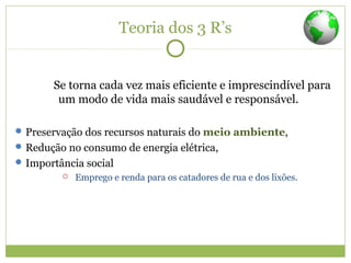 Teoria dos 3 R’s
Se torna cada vez mais eficiente e imprescindível para
um modo de vida mais saudável e responsável.
Preservação dos recursos naturais do meio ambiente,
Redução no consumo de energia elétrica,
Importância social
 Emprego e renda para os catadores de rua e dos lixões.
 