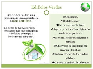 Edifícios Verdes
São prédios que têm uma
preocupação toda especial com
o meio ambiente.
Na ponta do lápis, os prédios
ecológicos dão menos despesas
e ao longo do tempo o
investimento compensa.
Construção,
Qualidade do ar;
Uso da energia e da água;
Segurança de trabalho e higiene do
ambiente ocupacional;
Uso de materiais ecologicamente
corretos;
Observação da ergonomia em
móveis e utensílios;
Tratamento correto dos resíduos
sólidos e
Controle da emissão de poluentes
 