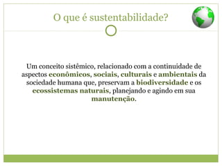 O que é sustentabilidade?
Um conceito sistêmico, relacionado com a continuidade de
aspectos econômicos, sociais, culturais e ambientais da
sociedade humana que, preservam a biodiversidade e os
ecossistemas naturais, planejando e agindo em sua
manutenção.
 