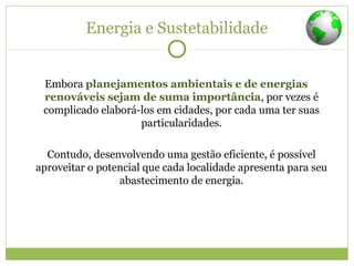 Energia e Sustetabilidade
Embora planejamentos ambientais e de energias
renováveis sejam de suma importância, por vezes é
complicado elaborá-los em cidades, por cada uma ter suas
particularidades.
Contudo, desenvolvendo uma gestão eficiente, é possível
aproveitar o potencial que cada localidade apresenta para seu
abastecimento de energia.
 