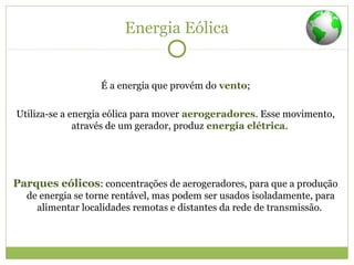 Energia Eólica
É a energia que provém do vento;
Utiliza-se a energia eólica para mover aerogeradores. Esse movimento,
através de um gerador, produz energia elétrica.
Parques eólicos: concentrações de aerogeradores, para que a produção
de energia se torne rentável, mas podem ser usados isoladamente, para
alimentar localidades remotas e distantes da rede de transmissão.
 