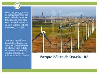 Parque Eólico de Osório - RS
Composto por 75 torres
de aerogeradores de 98
metros de altura e 810
toneladas de peso cada
uma, podendo ser vistas
da auto-estrada BR-290
(Free-Way) e RS-30.
Tem uma capacidade
instalada estimada em
150 MW (energia capaz
de atender uma cidade
de 700 mil habitantes),
sendo a maior usina
eólica da América Latina
 