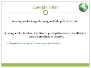 Energia Solar
A energia solar é aquela energia obtida pela luz do Sol;
A energia solar também é utilizada, principalmente em residências,
para o aquecimento da água.
 Não poder ser usada à noite, a menos que se tenham baterias.
 