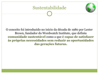 Sustentabilidade
O conceito foi introduzido no início da década de 1980 por Lester
Brown, fundador do Wordwatch Institute, que definiu
comunidade sustentável como a que é capaz de satisfazer
às próprias necessidades sem reduzir as oportunidades
das gerações futuras.
 