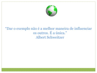 “Dar o exemplo não é a melhor maneira de influenciar
os outros. É a única.”
Albert Schweitzer
 