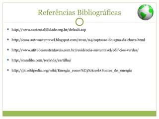 Referências Bibliográficas
 http://www.sustentabilidade.org.br/default.asp
 http://casa-autosustentavel.blogspot.com/2010/04/captacao-de-agua-da-chuva.html
 http://www.atitudessustentaveis.com.br/residencia-sustentavel/edificios-verdes/
 http://candiba.com/recivida/cartilha/
 http://pt.wikipedia.org/wiki/Energia_renov%C3%A1vel#Fontes_de_energia
 