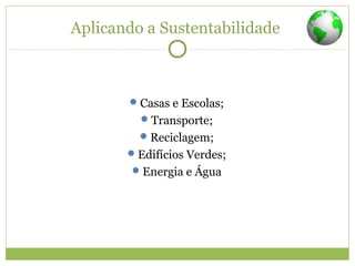 Aplicando a Sustentabilidade
Casas e Escolas;
Transporte;
Reciclagem;
Edifícios Verdes;
Energia e Água
 
