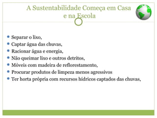 A Sustentabilidade Começa em Casa
e na Escola
Separar o lixo,
Captar água das chuvas,
Racionar água e energia,
Não queimar lixo e outros detritos,
Móveis com madeira de reflorestamento,
Procurar produtos de limpeza menos agressivos
Ter horta própria com recursos hídricos captados das chuvas,
 