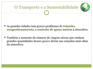 O Transporte e a Sustentabilidade
As grandes cidades tem graves problemas de trânsito,
congestionamento, e emissão de gases nocivos à atmosfera.
Também o aumento do número de viagens aéreas que emitem
grandes quantidades desses gases direto nas camadas mais altas
da atmosfera.
 