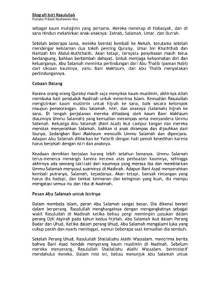 Biografi Istri Rasulullah
Pustaka Pribadi Mushawwir Mus
sebagai kaum muhajirin yang pertama. Mereka menetap di Habasyah, dan di
sana Hindun melahirkan anak-anaknya: Zainab, Salamah, Umar, dan Durrah.
Setelah beberapa lama, mereka berniat kembali ke Mekah, terutama setelah
mendengar keislaman dua tokoh penting Quraisy, Umar bin Khaththab dan
Hamzah bin Abdul-Muththalib. Akan tetapi, ternyata penyiksaan masih terus
berlangsung, bahkan bertambah dahsyat. Untuk menjaga kehormatan diri dan
keluarganya, Abu Salamah meminta perlindungan dari Abu Thalib (paman Nabi)
dari siksaan kaumnya, yaitu Bani Makhzum, dan Abu Thalib menyatakan
perlindungannya.
Cobaan Datang
Karena orang-orang Quraisy masih saja menyiksa kaum muslimin, akhirnya Allah
membuka hati penduduk Madinah untuk menerima Islam. Kemudian Rasulullah
mengizinkan kaum muslimin untuk hijrah ke sana, baik secara kelompok
maupun perseorangan. Abu Salamah, istri, dan anaknya (Salamah) hijrah ke
sana. Di tengah perjalanan mereka dihadang oleh kaum Bani Makhzum
(kaumnya Ummu Salamah) yang kemudian merampas serta menyandera Ummu
Salamah. Keluarga Abu Salamah (Bani Asad) ikut campur tangan dan mereka
menolak menyerahkan Salamah, bahkan si anak dirampas dan dijauhkan dari
ibunya. Sedangkan Bani Makhzum menculik Ummu Salamah dan dipenjara.
Adapun Abu Salamah dibiarkan ke Yatsrib dengan hati penuh kesedihan karena
harus berpisah dengan istri dan anaknya.
Keadaan demikian berjalan kurang lebih setahun lamanya. Ummu Salamah
terus-menerus menangis karena kecewa atas perbuatan kaumnya, sehingga
akhirnya ada seorang laki-laki dari kaumnya yang merasa iba dan membiarkan
Ummu Salamah menyusul suaminya di Madinah. Adapun Bani Asad menyerahkan
kembali putranya, Salamah, kepadanya. Akan tetapi, banyak rintangan yang
harus dia hadapi, dan berkat keimanan dan keinginan yang kuat, dia mampu
mengatasi semua itu dan tiba di Madinah.
Pesan Abu Salamah untuk Istrinya
Dalam membela Islam, peran Abu Salamah sangat besar. Dia dikenal berani
dalam berperang. Rasulullah menghargainya dengan mengangkatnya sebagai
wakil Rasulullah di Madinah ketika beliau pergi memimpin pasukan dalam
perang Dzil Asyirah pada tahun kedua hijriah. Abu Salamah ikut dalam Perang
Badar dan Uhud. Ketika dalam perang Uhud, Abu Salamah mengalami luka yang
cukup parah dan nyaris meninggal, namun beberapa saat kemudian dia sembuh.
Setelah Perang Uhud, Rasulullah Shallallahu Alaihi Wassalam. mencrima berita
bahwa Bani Asad hendak menyerang kaum muslimin di Madinah. Sebelum
mereka menyerang, Rasulullah Shallallahu Alaihi Wassalam. berinisiatif
mendahului mereka. Dalam misi ini, beliau menunjuk Abu Salamah untuk
2
 