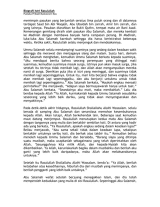 Biografi Istri Rasulullah
Pustaka Pribadi Mushawwir Mus
memimpin pasukan yang berjumlah seratus lima puluh orang dan di dalamnya
terdapat Saad bin Abi Waqash, Abu Ubaidah bin Jarrah, Amir bin Jarrah, dan
yang lainnya. Pasukan diarahkan ke Bukit Quthn, tempat mata air Bani Asad.
Kemenangan gemilang diraih oleh pasukan Abu Salamah, dan mereka kembali
ke Madinah dengan membawa banyak harta rampasan perang. Di Madinah,
luka-luka Abu Salamah karnbuh sehingga dia harus beristirahat beberapa
waktu. Ketika sakit, Rasulullah selalu menjenguk dan mendoakannya.
Ummu Salamah selalu mendampingi suaminya yang sedang dalam keadaan sakit
sehingga dia merawat dan menjaganya siang dan malam. Suatu hari, demam
Abu Salamah menghebat, kemudian Ummu Salamah berkata kepada suaminya,
“Aku mendapat benita bahwa seorang perempuan yang ditinggal mati
suaminya, kemudian suaminya masuk surga, istrinya pun akan masuk surga, jika
setelah itu istrinya tidak menikah lagi, dan Allah akan mengumpulkan mereka
nanti di surga. Demikian pula jika si istri yang meninggal, dan suaminya tidak
menikah lagi sepeninggalnya. Untuk itu, mari kita berjanji bahwa engkau tidak
akan menikah lagi sepeninggalku, dan aku berjanji untukmu untuk tidak
menikah lagi sepeninggalmu.” Abu Salamah berkata, “Maukah engkau menaati
perintahku?” Dia menjawab, “Adapun saya bermusyawarah hanya untuk taat.”
Abu Salamah berkata, “Seandainya aku mati, maka menikahlah.” Lalu dia
berdoa kepada Allah ”Ya Allah, kurniakanlah kepada Ummu Salamah sesudahku
seseorang yang lebih baik dariku, yang tidak akan menyengsarakan dan
menyakitinya.”
Pada detik-detik akhir hidupnya, Rasulullah Shallallahu Alaihi Wassalam. selalu
berada di samping Abu Salamah dan senantiasa memohon kesembuhannya
kepada Allah. Akan tetapi, Allah berkehendak lain. Beberapa saat kemudian
maut datang menjemput. Rasulullah menutupkan kedua mata Abu Salamah
dengan tangannya yang mulia dan bertakbir sembilan kali. Di antara yang hadir
ada yang berkata, “Ya Rasulullah, apakah engkau sedang dalam keadaan lupa?”
Beliau menjawab, “Aku sama sekali tidak dalam keadaan lupa, sekalipun
bertakbir untuknya seribu kali, dia berhak atas takbir itu.” Kemudian beliau
menoleh kepada Ummu Salamah dan bersabda, “Barang siapa yang ditimpa
suatu musibah, maka ucapkanlah sebagaimana yang telah dperintahkan oleh
Allah, ‘Sesungguhnya kita milik Allah, dan kepada-Nyalah kita akan
dikembalikan. Ya Allah, karuniakanlah bagiku dalam musibahku dan berilah aku
ganti yang lebih baik daripadanya, maka Allah akan melaksanakannya
untuknya.”
Setelah itu Rasulullah Shallallahu Alaihi Wassalam. berdo’a: “Ya Allah, berilah
ketabahan atas kesedihannya, hiburlah dia dari musibah yang menimpanya, dan
berilah pengganti yang lebih baik untuknya.”
Abu Salamah wafat setelah berjuang menegakkan Islam, dan dia telah
memperoleh kedudukan yang mulia di sisi Rasulullah. Sepeninggal Abu Salamah,
3
 