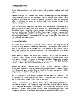 Biografi Istri Rasulullah
Pustaka Pribadi Mushawwir Mus
Ummu Salarnah diliputi rasa sedih. Dia menjadi janda dan ibu bagi anak-anak
yatim.
Setelah wafatnya Abu Salarnah, para pemuka dari kalangan sahabat bersegera
meminang Ummu Salamah. Hal ini mereka lakukan sebagai tanda penghormatan
terhadapat suaminya dan untuk. melindungi diri Ummu Salamah. Maka Abu
Bakar ash-Shiddiq dan Umar bin al-Khaththab meminangnya, tetapi Ummu
Salamah menolaknya.
Pada saat dirundung kesedihan atas suami yang benar-benar dicintainya serta
belum mendapatkan orang yang lebih baik darinya, ia didatangi oleh Rasulullah
Shallallahu Alaihi Wassalam. dengan maksud menghiburnya dan meringankan
apa yang dialaminya. Rasulullah berkata kepadanya, “Mintalah kepada Allah
agar Dia memberimu pahala pada musibahmu serta menggantikan untukmu
(suami) yang lebih baik.” Ummu Salamah bertanya, “Siapa yang lebih baik dan
Abu Salamah, wahai Rasulullah?”
Di Rumah Rasulullah
Rasulullah mulai memikirkan perkara Ummu Salamah, seorang mukminah
mujahidah yang memiliki kesabaran, dan Ummu Salamah pun telah menolak
lamaran dua sahabatnya, Abu Bakar dan Umar. Rasulullah pun berpikir dengan
penuh pertimbangan dan kasih sayang untuk tidak membiarkannya larut dalam
kesedihan dan kesendirian.
Dalam keadaan seperti itu Rasulullah mengutus Hathib bin Abi Balta’ah
menemui Ummu Salarnah dengan maksud meminangnya untuk beliau. Maka
oleh Ummu Salamah diterimanya pinangan tersebut. Bagaimana mungkin
baginya untuk tidak menerima pinangan dari orang yang lebih baik dari Abu
Salamah, bahkan lebih baik dan semua orang di dunia.
Dengan perkawinan tersebut maka Ummu Salamah termasuk kalangan
Ummahatul- Mukminin, dan oleh Rasulullah ia ditempatkan di kamar Zainab
binti Khuzaimah yang digelari Ummul-Masakiin (ibu bagi orang-orang miskin)
sampai Ummu Salamah meninggal dunia.
Hal itu diceritakan oleh Ummu Salamah kepada kami. Ia berkata, “Aku
dipersunting oleh Rasulullah Shallallahu Alaihi Wassalam., lalu aku dipindahkan
dan ditempatkan di rumah Zainab (ummul- masakiin).”
Beberapa keistimewaan yang dimiliki Ummu Salamah adalah ketajaman logika,
kematangan berpikir, dan keputusan yang benar atas banyak perkara. Karena
itu, ia memiliki kedudukan yang agung di sisi Rasulullah Shallallahu Alaihi
Wassalam., seperti interaksinya dengan para Ummahatul-Mukminin yang
merupakan interaksi yang diliputi rasa kasih sayang dan kelemahlembutan.
4
 