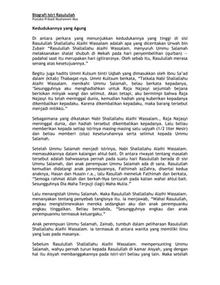 Biografi Istri Rasulullah
Pustaka Pribadi Mushawwir Mus
Kedudukannya yang Agung
Di antara perkara yang menunjukkan kedudukannya yang tinggi di sisi
Rasulullah Shallallahu Alaihi Wassalam adalah apa yang diceritakan Urwah bin
Zubair “Rasulullah Shallallahu Alaihi Wassalam. menyuruh Ummu Salamah
melaksanakan shalat shubuh di Mekah pada hari penyembelihan (qurban) —
padahal saat itu merupakan hari (giliran)nya. Oleh sebab itu, Rasulullah merasa
senang atas kesetujuannya.”
Begitu juga hadits Ummi Kulsum binti Uqbah yang dimasukkan oleh Ibnu Sa’ad
dalam (kitab) Thabaqat-nya. Ummi Kultsum berkata, “Tatkala Nabi Shallallahu
Alaihi Wassalam. menikahi Ummu Salamah, belau berkata kepadanya,
‘Sesungguhnya aku menghadiahkan untuk Raja Najasyi sejumlah bejana
berisikan minyak wangi dan selimut. Akan tetapi, aku bermimpi bahwa Raja
Najasyi itu telah meninggal dunia, kemudian hadiah yang kuberikan kepadanya
dikembalikan kepadaku. Karena dikembalikan kepadaku, maka barang tersebut
menjadi milikkü.”
Sebagaimana yang dikatakan Nabi Shallallahu Alaihi Wassalam., Raja Najasyi
meninggal dunia, dan hadiah tersebut dikembalikan kepadanya. Lalu beliau
memberikan kepada setiap istrinya masing-masing satu uqiyah (1/2 liter Mesir)
dan beliau memberi (sisa) keseluruhannya serta selimut kepada Ummu
Salamah.
Setelah Ummu Salamah menjadi istrinya, Nabi Shallallahu Alaihi Wassalam.
memasukkannya dalam kalangan ahlul-bait. Di antara riwayat tentang masalah
tersebut adalah bahwasanya pernah pada suatu hari Rasulullah berada di sisi
Ummu Salamah, dan anak perempuan Ummu Salamah ada di sana. Rasulullah
kemudian didatangi anak perempuannya, Fathimah azZahra, disertai kedua
anaknya, Hasan dan Husain r.a., lalu Rasullah memeluk Fathimah dan berkata,
“Semoga rahmat Allah dan berkah-Nya tercurah pada kalian wahai ahlul-bait.
Sesungguhnya Dia Maha Terpuji (lagi) Maha Mulia.”
Lalu menangislah Ummu Salamah. Maka Rasulullah Shallallahu Alaihi Wassalam.
menanyakan tentang penyebab tangisnya itu. Ia menjawab, “Wahai Rasulullah,
engkau mengistimewakan mereka sedangkan aku dan anak perempuanku
engkau tinggalkan. Beliau bersabda, “Sesungguhnya engkau dan anak
perempuanmu termasuk keluargaku.”
Anak perempuan Ummu Salamah, Zainab, tumbuh dalam peliharaan Rasulullah
Shallallahu Alaihi Wassalam. ia termasuk di antara wanita yang memiliki ilmu
yang luas pada masanya.
Sebelum Rasulullah Shallallahu Alaihi Wassalam. mempersunting Ummu
Salamah, wahyu pernah turun kepada Rasulullah di kamar Aisyah, yang dengan
hal itu Aisyah membanggakannya pada istri-stri beliau yang lain. Maka setelah
5
 