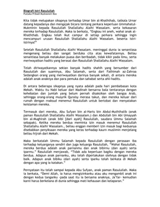 Biografi Istri Rasulullah
Pustaka Pribadi Mushawwir Mus
Kita tidak melupakan sikapnya terhadap Umar bin al-Khaththab, tatkala Urnar
datang kepadanya dan mengajak bicara tentang perkara keperluan Ummahatul-
Mukminin kepada Rasulullah Shallallahu Alaihi Wassalam. serta kekasaran
mereka terhadap Rasulullah. Maka ia berkata, “Engkau ini aneh, wahai anak al-
Khaththab. Engkau telah ikut campur di setiap perkara sehingga ingin
mencampuri urusan Rasulullah Shallallahu Alaihi Wassalam. beserta istri-
istrinya?”
Setelah Rasulullah Shallallahu Alaihi Wassalam. meninggal dunia ia senantiasa
mengenang beliau dan sangat berduka cita atas kewafatannya. Beliau
senantiasa banyak melakukan puasa dan beribadah, tidak kikir pada ilmu, serta
meriwayatkan hadits yang berasal dan Rasulullah Shallallahu Alaihi Wassalam.
Telah diriwayatkannya sekian banyak hadits shahih yang bersumber dari
Rasulullah dan suaminya, Abu Salamah, serta dari Fathimah az-Zahraa
Sedangkan orang yang meriwayatkan darinya banyak sekali, di antara mereka
adalah anak-anaknya dan para pemuka dan sahabat serta ahli hadits.
Di antara beberapa sikapnya yang nyata adalah pada hari pembebasan kota
Mekah. Waktu itu Nabi keluar dari Madinah bersarna bala tentaranya dengan
kehebatan dan jumlah yang belum pernah disaksikan oleh bangsa Arab,
sehingga orang-orang musyrik Quraisy merasa takut, dan mereka keluar dari
rumah dengan rnaksud menemui Rasulullah untuk bertobat dan menyatakan
keislaman mereka.
Termasuk dari mereka, Abu Sufyan bin al-Harts bin Abdul-Muththalib (anak
paman Rasulullah Shallallahu Alaihi Wassalam.) dan Abdullah bin Abi Umayyah
bin al-Mughirah (anak bibi [dari ayah] Rasulullah, saudara Ummu Salamah
sebapak). Ketika mereka berdua meminta izin masuk menemui Rasulullah
Shallallahu Alaihi Wassalam., beliau enggan memberi izin masuk bagi keduanya
disebabkan penyiksaan mereka yang keras terhadap kaurn muslimin menjelang
beliau hijrah dari Mekah.
Maka berkatalah Ummu Salamah kepada Rasulullah dengan perasaan iba
terhadap keluarganya sendiri dan juga keluarga Rasulullah, “Wahai Rasulullah,
mereka berdua adalah anak parnanmu dan anak bibirnu (dan ayah) serta
iparmu.” Rasulullah menjawab, “Tidak ada keperluan bagiku dengan mereka
berdua. Adapun anak parnanku, aku telah diperlakukan olehnya dengan tidak
baik. Adapun anak bibiku (dari ayah) serta iparku telah berkata di Mekah
dengan apa yang ia katakan.”
Pernyataan itu telah sampai kepada Abu Sufyan, anak paman Rasulullah. Maka
ia berkata, “Demi Allah, ia harus mengizinkanku atau aku mengambil anak ini
dengan kedua tanganku -pada saat itu ia bersama anaknya, Ja’far- kemudian
karni harus berkelana di dunia sehingga mati kehausan dan kelaparan.”
7
 