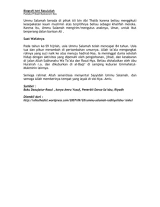 Biografi Istri Rasulullah
Pustaka Pribadi Mushawwir Mus
Ummu Salamah berada di pihak Ali bin Abi Thalib karena beliau menggikuti
kesepakatan kaum muslimin atas terpilihnya beliau sebagai khalifah mereka.
Karena itu, Ummu Salamah mengirim/mengutus anaknya, Umar, untuk ikut
berperang dalan barisan Ali .
Saat Wafatnya
Pada tahun ke-59 hijriah, usia Ummu Salamah telah mencapai 84 tahun. Usia
tua dan pikun merambah di pertambahan umurnya. Allah ta’ala mengangkat
rohnya yang suci naik ke atas menuju hadirat-Nya. Ia meninggal dunia setelah
hidup dengan aktivitas yang dipenuhi oleh pengorbanan, jihad, dan kesabaran
di jalan Allah Subhanahu Wa Ta’ala dan Rasul-Nya. Beliau dishalatkan oleh Abu
Hurairah r.a. dan dikuburkan di al-Baqi’ di samping kuburan Ummahatul-
Mukminin lainnya.
Semoga rahmat Allah senantiasa menyertai Sayyidah Ummu Salamah. dan
semoga Allah memberinya tempat yang layak di sisi-Nya. Amin.
Sumber :
Buku Dzaujatur-Rasul , karya Amru Yusuf, Penerbit Darus-Sa’abu, Riyadh
Diambil dari :
http://ahlulhadist.wordpress.com/2007/09/28/ummu-salamah-radhiyallahu-‘anha/
9
 