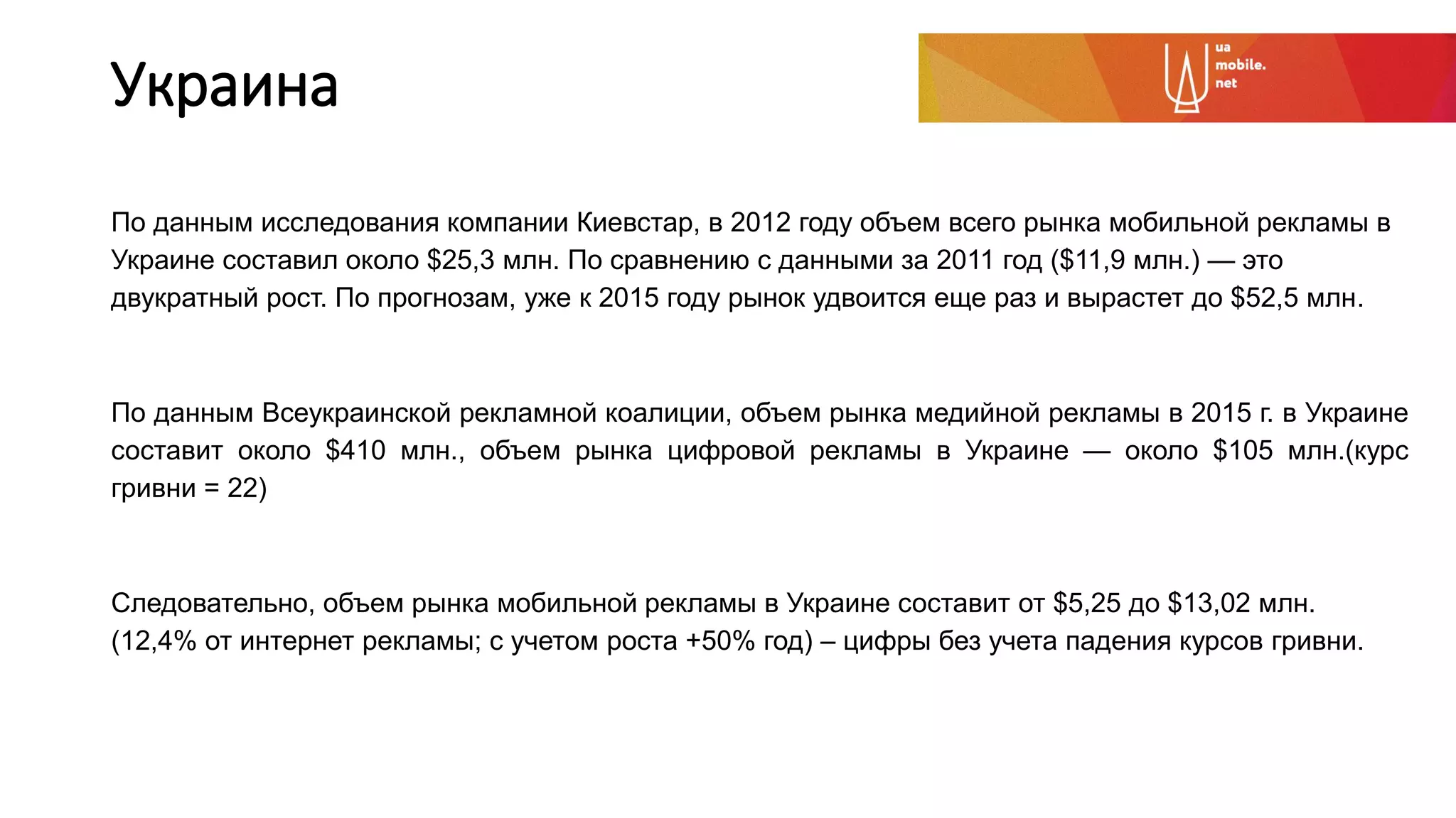 Украина
По данным исследования компании Киевстар, в 2012 году объем всего рынка мобильной рекламы в
Украине составил около $25,3 млн. По сравнению с данными за 2011 год ($11,9 млн.) — это
двукратный рост. По прогнозам, уже к 2015 году рынок удвоится еще раз и вырастет до $52,5 млн.
По данным Всеукраинской рекламной коалиции, объем рынка медийной рекламы в 2015 г. в Украине
составит около $410 млн., объем рынка цифровой рекламы в Украине — около $105 млн.(курс
гривни = 22)
Следовательно, объем рынка мобильной рекламы в Украине составит от $5,25 до $13,02 млн.
(12,4% от интернет рекламы; с учетом роста +50% год) – цифры без учета падения курсов гривни.
 