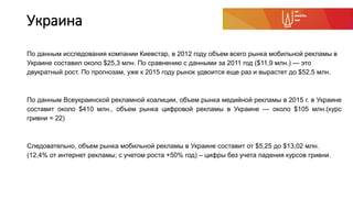 Украина
По данным исследования компании Киевстар, в 2012 году объем всего рынка мобильной рекламы в
Украине составил около $25,3 млн. По сравнению с данными за 2011 год ($11,9 млн.) — это
двукратный рост. По прогнозам, уже к 2015 году рынок удвоится еще раз и вырастет до $52,5 млн.
По данным Всеукраинской рекламной коалиции, объем рынка медийной рекламы в 2015 г. в Украине
составит около $410 млн., объем рынка цифровой рекламы в Украине — около $105 млн.(курс
гривни = 22)
Следовательно, объем рынка мобильной рекламы в Украине составит от $5,25 до $13,02 млн.
(12,4% от интернет рекламы; с учетом роста +50% год) – цифры без учета падения курсов гривни.
 