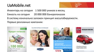 UaMobile.net
Инвентарь на сегодня 1 500 000 уников в месяц
Емкость на сегодня 20 000 000 банеропоказов
В систему изначально заложен принцип масштабируемости.
Первые рекламные кампании:
 