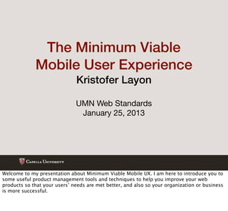 The Minimum Viable
             Mobile User Experience
                              Kristofer Layon

                              UMN Web Standards
                               January 25, 2013




Welcome to my presentation about Minimum Viable Mobile UX. I am here to introduce you to
some useful product management tools and techniques to help you improve your web
products so that your users’ needs are met better, and also so your organization or business
is more successful.
 