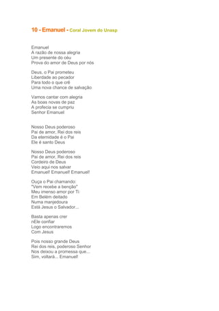 10 - Emanuel - Coral Jovem do Unasp
Emanuel
A razão de nossa alegria
Um presente do céu
Prova do amor de Deus por nós
Deus, o Pai prometeu
Liberdade ao pecador
Para todo o que crê
Uma nova chance de salvação
Vamos cantar com alegria
As boas novas de paz
A profecia se cumpriu
Senhor Emanuel
Nosso Deus poderoso
Pai de amor, Rei dos reis
Da eternidade é o Pai
Ele é santo Deus
Nosso Deus poderoso
Pai de amor, Rei dos reis
Cordeiro de Deus
Veio aqui nos salvar
Emanuel! Emanuel! Emanuel!
Ouça o Pai chamando:
"Vem recebe a benção"
Meu imenso amor por Ti
Em Belém deitado
Numa manjedoura
Está Jesus o Salvador...
Basta apenas crer
nEle confiar
Logo encontraremos
Com Jesus
Pois nosso grande Deus
Rei dos reis, poderoso Senhor
Nos deixou a promessa que...
Sim, voltará... Emanuel!

 