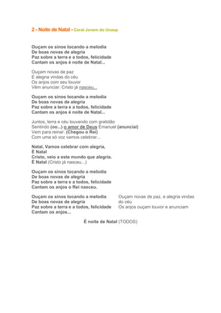 2 - Noite de Natal - Coral Jovem do Unasp
Ouçam os sinos tocando a melodia
De boas novas de alegria
Paz sobre a terra e a todos, felicidade
Cantam os anjos é noite de Natal...
Ouçam novas de paz
E alegria vindas do céu
Os anjos com seu louvor
Vêm anunciar: Cristo já nasceu...
Ouçam os sinos tocando a melodia
De boas novas de alegria
Paz sobre a terra e a todos, felicidade
Cantam os anjos é noite de Natal...
Juntos, terra e céu louvando com gratidão
Sentindo (oo...) o amor de Deus Emanuel (anunciai)
Vem para reinar. (Chegou o Rei)
Com uma só voz vamos celebrar...
Natal, Vamos celebrar com alegria,
É Natal
Cristo, veio a este mundo que alegria.
É Natal (Cristo já nasceu...)
Ouçam os sinos tocando a melodia
De boas novas de alegria
Paz sobre a terra e a todos, felicidade
Cantam os anjos o Rei nasceu.
Ouçam os sinos tocando a melodia
De boas novas de alegria
Paz sobre a terra e a todos, felicidade
Cantam os anjos...

Ouçam novas de paz, e alegria vindas
do céu
Os anjos ouçam louvor e anunciam

É noite de Natal (TODOS)

 