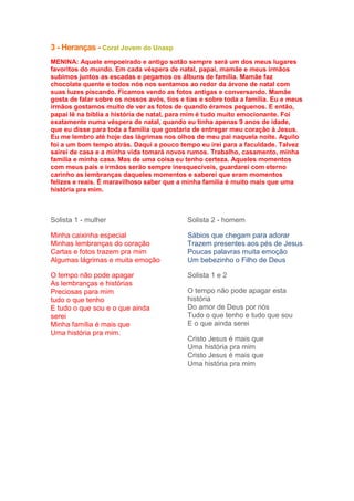 3 - Heranças - Coral Jovem do Unasp
MENINA: Aquele empoeirado e antigo sotão sempre será um dos meus lugares
favoritos do mundo. Em cada véspera de natal, papai, mamãe e meus irmãos
subimos juntos as escadas e pegamos os álbuns de família. Mamãe faz
chocolate quente e todos nós nos sentamos ao redor da árvore de natal com
suas luzes piscando. Ficamos vendo as fotos antigas e conversando. Mamãe
gosta de falar sobre os nossos avós, tios e tias e sobre toda a família. Eu e meus
irmãos gostamos muito de ver as fotos de quando éramos pequenos. E então,
papai lê na bíblia a história de natal, para mim é tudo muito emocionante. Foi
exatamente numa véspera de natal, quando eu tinha apenas 9 anos de idade,
que eu disse para toda a família que gostaria de entregar meu coração à Jesus.
Eu me lembro até hoje das lágrimas nos olhos de meu pai naquela noite. Aquilo
foi a um bom tempo atrás. Daqui a pouco tempo eu irei para a faculdade. Talvez
sairei de casa e a minha vida tomará novos rumos. Trabalho, casamento, minha
família e minha casa. Mas de uma coisa eu tenho certeza. Aqueles momentos
com meus pais e irmãos serão sempre inesquecíveis, guardarei com eterno
carinho as lembranças daqueles momentos e saberei que eram momentos
felizes e reais. É maravilhoso saber que a minha família é muito mais que uma
história pra mim.

Solista 1 - mulher

Solista 2 - homem

Minha caixinha especial
Minhas lembranças do coração
Cartas e fotos trazem pra mim
Algumas lágrimas e muita emoção

Sábios que chegam para adorar
Trazem presentes aos pés de Jesus
Poucas palavras muita emoção
Um bebezinho o Filho de Deus

O tempo não pode apagar
As lembranças e histórias
Preciosas para mim
tudo o que tenho
E tudo o que sou e o que ainda
serei
Minha família é mais que
Uma história pra mim.

Solista 1 e 2
O tempo não pode apagar esta
história
Do amor de Deus por nós
Tudo o que tenho e tudo que sou
E o que ainda serei
Cristo Jesus é mais que
Uma história pra mim
Cristo Jesus é mais que
Uma história pra mim

 
