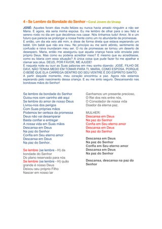 4 - Se Lembre da Bondade do Senhor - Coral Jovem do Unasp
JOSÉ: Aqueles foram dias muito felizes eu nunca havia amado ninguém a não ser
Maria. E agora, ela seria minha esposa. Eu me lembro de olhar para o seu feliz e
sereno rosto no dia em que decidimos nos casar. Nós tínhamos tudo! Amor, fé e um
futuro que parecia se prolongar a nossa frente como um rio abundante de promessas.
E então, um dia ela veio até mim, e disse de forma direta que estava esperando um
bebê. Um bebê que não era meu. No princípio eu me senti atônito, sentimento de
confusão e raiva inundaram meu ser. O rio de promessas se tornou um deserto de
desespero. Maria, então me assegurou que aquela criança havia sido enviada pelo
próprio Deus. Mas como eu poderia acreditar nisso? E mesmo que eu acreditasse,
como eu lidaria com essa situação? A única coisa que pude fazer foi me ajoelhar e
clamar aos céus. DEUS, POR FAVOR, ME AJUDE!
E naquela noite eu ouvi as Suas palavras em meu sonho dizendo: JOSÉ, FILHO DE
DAVI, NÃO TENHA MEDO EM TOMAR PARA TI, MARIA, COMO ESPOSA. PORQUE
O BEBÊ QUE ELA CARREGA DENTRO DO SEU VENTRE É DO ESPÍRITO SANTO.
A partir daquele momento, meu coração encontrou a paz. Agora nós estamos
esperando pelo nascimento dessa criança. E eu me sinto seguro. Descansando nas
bondosas mãos do Senhor!

Se lembre da bondade do Senhor
Guiou-nos com carinho até aqui
Se lembre do amor de nosso Deus
Livrou-nos dos perigos
Com Suas próprias mãos
Podemos ter certeza da promessa
Deus não vai desamparar
Basta confiar e entregar
A nossa vida em Suas mãos
Descansa em Deus
Na paz do Senhor
Confia em Seu eterno amor
Descansa em Deus
Na paz do Senhor.
Se lembre (se lembre - H) da
bondade do Senhor
Do plano reservado para nós
Se lembre (se lembre - H) quão
grande é nosso Deus
Deixou seu próprio Filho
Nascer em nosso lar

Ganhamos um presente precioso,
O Rei dos reis entre nós,
O Consolador de nossa vida
Doador da eterna paz.
MULHER:
Descansa em Deus
Na paz do Senhor
Confia em Seu eterno amor
Descansa em Deus
Na paz do Senhor
Descansa em Deus
Na paz do Senhor
Confia em Seu eterno amor
Descansa em Deus
Na paz do Senhor
Descansa, descansa na paz do
Senhor

 