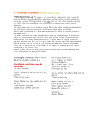 5 - Um Milagre Aconteceu - Coral Jovem do Unasp
PASTOR DE OVELHAS: As vezes eu me pergunto se é assim com todo mundo. Se
cada um de nós pode olhar para trás e perceber que algo Muito especial aconteceu,
que tenha mudado RAdicalmente a nossa vida. Mas pra mim é fácil, houve uma noite
em minha vida, tão maravilhosa, que eu JAMAIS me esqueceria, mesmo que eu
quisesse.
Ela começou de uma forma bastante normal. Meu irmão Léo e eu estávamos cuidando
das ovelhas do nosso pai. Algo que nós fazíamos quase todas as noites e
relembrando de algumas de nossas aventuras tentando salvar as ovelhas de algum
animal perigoso.
Foi então, que notei que o céu estava ficando cada vez mais brilhante. E derrepente
surgiu um homem muito alto, brilhante como uma estrela. Apesar de sabermos que
existem anjos, nós nunca havíamos visto um. Ficamos parados, mudos, pra dizer a
verdade, aterrorizados. Foi quando o anjo disse: Não tenham medo! Eu trago novas de
grande alegria. Hoje, na cidade de Davi, nasceu um bebê, que é Cristo, o Salvador.
Então com a rapidez de um trovão. O céu se encheu com centenas de anjos. Todos
cantando e glorificando à Deus!
Mesmo que eu vivesse mil anos, jamais esqueceria daquele inacreditável música de
louvor e adoração. Um milagre aconteceu.

Um milagre aconteceu o céu, então,
Se abriu um som encheu o ar
Um milagre aconteceu a voz de
querubins
Os anjos a cantar

Um milagre aconteceu
Jesus nasceu em Belém
O nosso Salvador
Rei dos reis, eterno Deus
Senhor da terra e céu
O Príncipe da paz

Glória! Glória! Nas alturas Gló-ri-a! Ao
Senhor
Toda a terra louve:

Glória! Glória! Nas alturas Gló-ri-a! Ao
Senhor
Toda a terra louve:

Glória! Glória! Nas alturas Gló-ri-a! Ao
Senhor
Cristo nasceu para ser
Nosso Rei e Senhor, Salvador

Glória! Glória! Nas alturas
Gló-ri-a! Ao Senhor
Cristo nasceu para ser
Nosso Rei e Senhor...
Salvador...
Glória! Glória!

 
