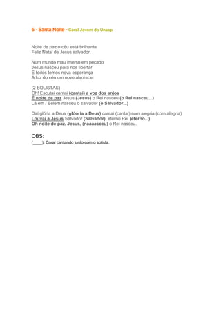 6 - Santa Noite - Coral Jovem do Unasp
Noite de paz o céu está brilhante
Feliz Natal de Jesus salvador.
Num mundo mau imerso em pecado
Jesus nasceu para nos libertar
E todos temos nova esperança
A luz do céu um novo alvorecer
(2 SOLISTAS)
Oh! Escutai cantai (cantai) a voz dos anjos
É noite de paz Jesus (Jesus) o Rei nasceu (o Rei nasceu...)
Lá em / Belém nasceu o salvador (o Salvador...)
Daí glória a Deus (glóoria a Deus) cantai (cantai) com alegria (com alegria)
Louvai a Jesus Salvador (Salvador), eterno Rei (eterno...)
Oh noite de paz. Jesus, (naaaasceu) o Rei nasceu.

OBS:
(____): Coral cantando junto com o solista.

 