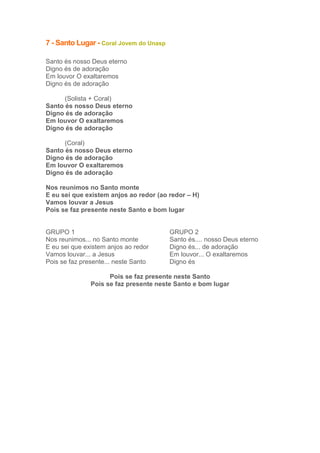7 - Santo Lugar - Coral Jovem do Unasp
Santo és nosso Deus eterno
Digno és de adoração
Em louvor O exaltaremos
Digno és de adoração
(Solista + Coral)
Santo és nosso Deus eterno
Digno és de adoração
Em louvor O exaltaremos
Digno és de adoração
(Coral)
Santo és nosso Deus eterno
Digno és de adoração
Em louvor O exaltaremos
Digno és de adoração
Nos reunimos no Santo monte
E eu sei que existem anjos ao redor (ao redor – H)
Vamos louvar a Jesus
Pois se faz presente neste Santo e bom lugar

GRUPO 1
Nos reunimos... no Santo monte
E eu sei que existem anjos ao redor
Vamos louvar... a Jesus
Pois se faz presente... neste Santo

GRUPO 2
Santo és.... nosso Deus eterno
Digno és... de adoração
Em louvor... O exaltaremos
Digno és

Pois se faz presente neste Santo
Pois se faz presente neste Santo e bom lugar

 