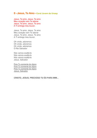 8 - Jesus, Te Amo - Coral Jovem do Unasp
Jesus, Te amo. Jesus, Te amo
Meu coração vem Te adorar
Jesus, Te amo. Jesus, Te amo
A Ti entrego meu louvor.
Jesus, Te amo. Jesus, Te amo
Meu coração vem Te adorar
Jesus, Te amo. Jesus, Te amo
A Ti entrego meu louvor.
Oh vinde, adoremos
Oh vinde, adoremos
Oh vinde, adoremos
O Rei Salvador
Nós vamos exaltá-lo
Nós vamos exaltá-lo
Nós vamos exaltá-lo
Jesus, Salvador
Pois Tu somente és digno
Pois Tu somente és digno
Pois Tu somente és digno
Jesus, Salvador

CRISTO, JESUS, PRECIOSO TU ÉS PARA MIM...

 
