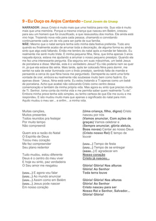 9 - Eu Ouço os Anjos Cantando - Coral Jovem do Unasp
NARRADOR: Jesus Cristo é muito mais que uma história para nós. Sua vida é muito
mais que uma memória. Porque a mesma criança que nasceu em Belém, cresceu
para seu um homem que foi cruscificado, e que ressussitou dos mortos. Ele ainda está
vivo hoje. Trazendo nova vida para cada pessoa, chamando e convidando
continuamente cada um de nós para ser parte de sua família.
MÃE: Mesmo que o natal sempre tenha sido minha data festiva preferida. Todo ano
quando eu finalmente acabo de arrumar toda a decoração, de alguma forma eu ainda
sinto que algo está faltando. Então me lembro do natal após a mamãe ter falecido. Eu
realmente me senti muito triste. E minha pequena filha, Nina, que tinha apenas 3 anos
naquela época, estava me ajudando a arrumar o nosso pequeno presépio. Quando ela
me fez uma interessante pergunta. Ela segurou em suas mãozinhas, um bebê Jesus
de porcelana e disse: Mamãe, este é o verdadeiro Jesus? Eu não poderia nem se quer
rir, já que ela estava tão séria. Mais tarde, após ter colocado Nina para dormir, me
sentei na sala de estar iluminada com o lindo presépio, sentindo falta de mamãe e
pensando a cerca do que Nina havia me perguntado. Derrepente eu senti uma forte
vontade de orar, embora eu realmente não soubesse muito bem como fazê-lo. Eu
apenas disse: “Jesus, Nina está certa. Eu estou tratando a Ti apenas como um bebê
de porcelana. Acho que acabei não colocando Cristo como centro dessa
comemoração e também da minha própria vida. Mas agora eu sinto que preciso muito
de Ti. Senhor, toma conta da minha vida e me permita saber quem realmente Tu és”.
Embora minha prece tenha sido simples, eu tenho certeza de que Ele me ouviu e me
respondeu. E isto mudou muito mais que apenas o significado do natal para mim.
Aquilo mudou o meu ser... e enfim... a minha vida.

Muitas canções,
Muitos presentes
Todos reunidos pra festejar
Por muito tempo
Não compreendi
Quem era a razão do Natal
O Espírito de Deus
Tocou meu coração
Me fez compreender
Seu plano redentor
Tudo mudou, estou diferente
Deus é o centro do meu viver
E hoje eu sinto, paz verdadeira
O Seu amor me resgatou
(uuu...) E agora vou falar
(uuu...) Ao mundo anunciar
(uuu...) Assim como em Belém
(uuu...) Jesus pode nascer
Em nosso coração

(Uma criança, filho, digno) Cristo
nasceu por nós
(Vamos anunciar, Com ações de
graças) Vamos celebrar e
(Sempre anunciar, glória aleluia,
Boas novas) Cantar ao nosso Deus
(Cristo nosso Rei) É tempo de
louvar
(uuu...) Tempo de festa
(uuu...) Tempo de se entregar
(aaaa...) E agradecer em
Nosso coração
Cristo já nasceu...
Glória! Glória! Nas alturas
Glória! Ao Senhor
Toda terra louve
Glória! Glória! Nas alturas
Glória! Ao Senhor
Cristo nasceu para ser
Nosso Rei e Senhor, Salvador...
Glória! Glória!

 