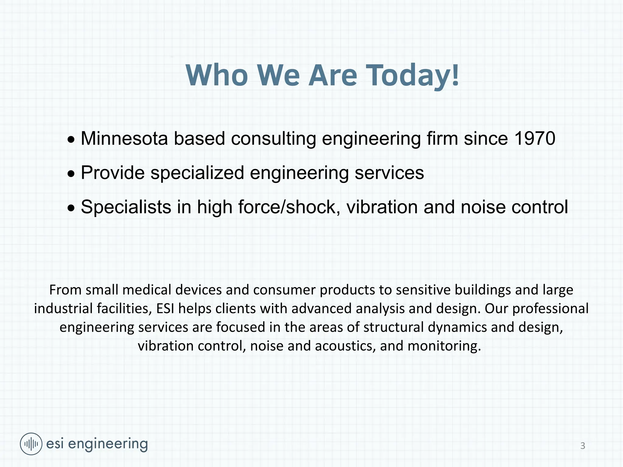 3
Who We Are Today!
 Minnesota based consulting engineering firm since 1970
 Provide specialized engineering services
 Specialists in high force/shock, vibration and noise control
From small medical devices and consumer products to sensitive buildings and large
industrial facilities, ESI helps clients with advanced analysis and design. Our professional
engineering services are focused in the areas of structural dynamics and design,
vibration control, noise and acoustics, and monitoring.
 