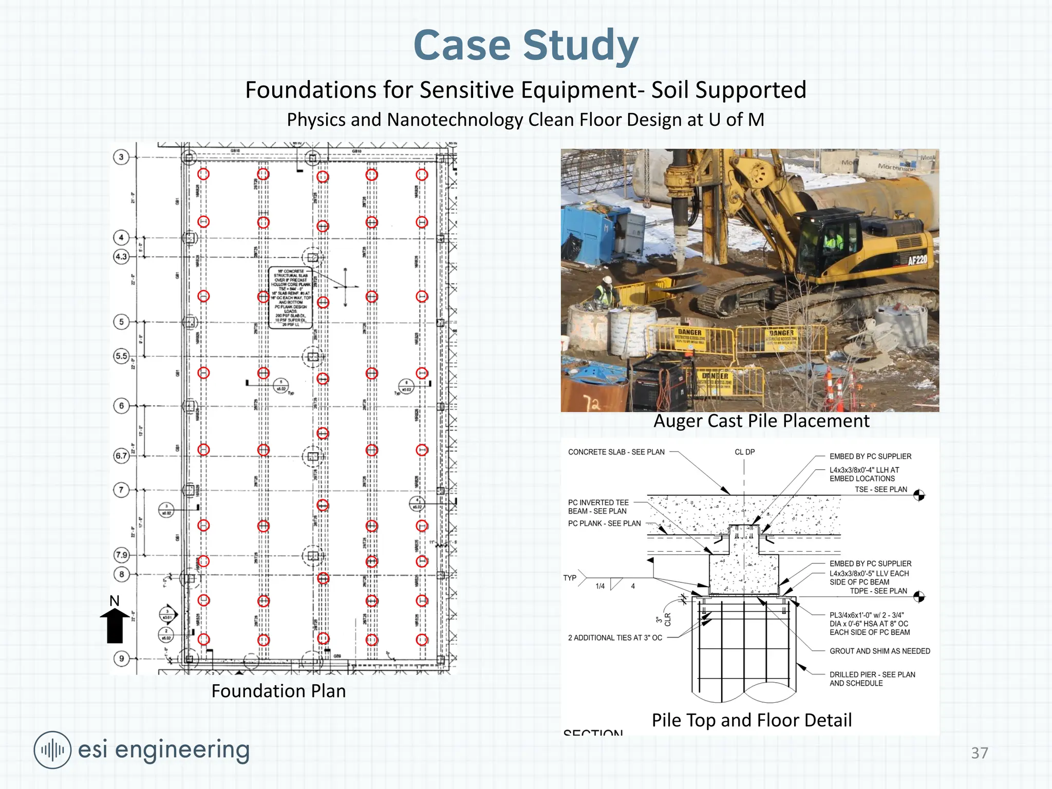 N
37
Case Study
Foundations for Sensitive Equipment- Soil Supported
Physics and Nanotechnology Clean Floor Design at U of M
Auger Cast Pile Placement
Pile Top and Floor Detail
Foundation Plan
 