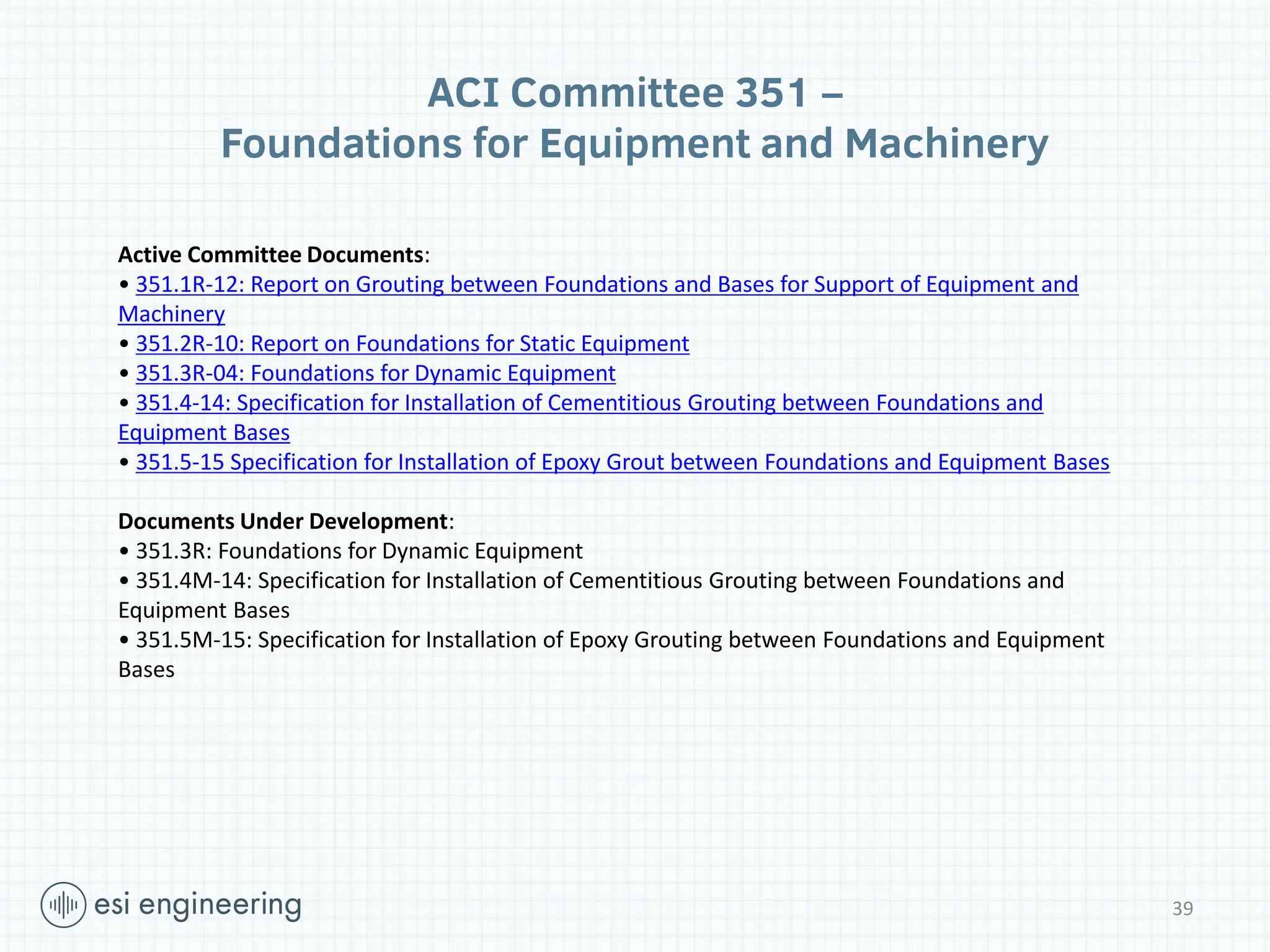 ACI Committee 351 –
Foundations for Equipment and Machinery
Active Committee Documents:
• 351.1R-12: Report on Grouting between Foundations and Bases for Support of Equipment and
Machinery
• 351.2R-10: Report on Foundations for Static Equipment
• 351.3R-04: Foundations for Dynamic Equipment
• 351.4-14: Specification for Installation of Cementitious Grouting between Foundations and
Equipment Bases
• 351.5-15 Specification for Installation of Epoxy Grout between Foundations and Equipment Bases
Documents Under Development:
• 351.3R: Foundations for Dynamic Equipment
• 351.4M-14: Specification for Installation of Cementitious Grouting between Foundations and
Equipment Bases
• 351.5M-15: Specification for Installation of Epoxy Grouting between Foundations and Equipment
Bases
39
 