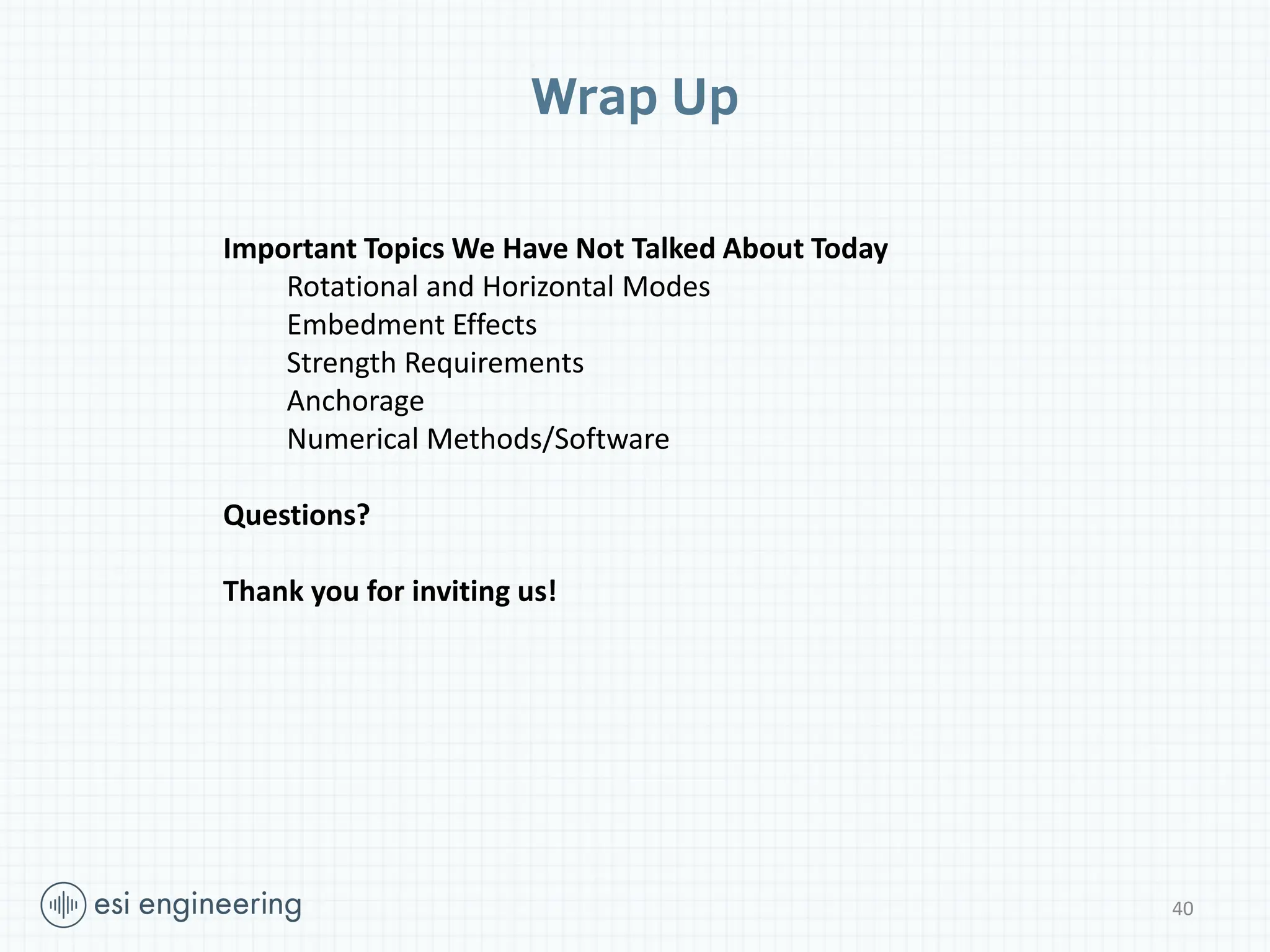 Wrap Up
Important Topics We Have Not Talked About Today
Rotational and Horizontal Modes
Embedment Effects
Strength Requirements
Anchorage
Numerical Methods/Software
Questions?
Thank you for inviting us!
40
 