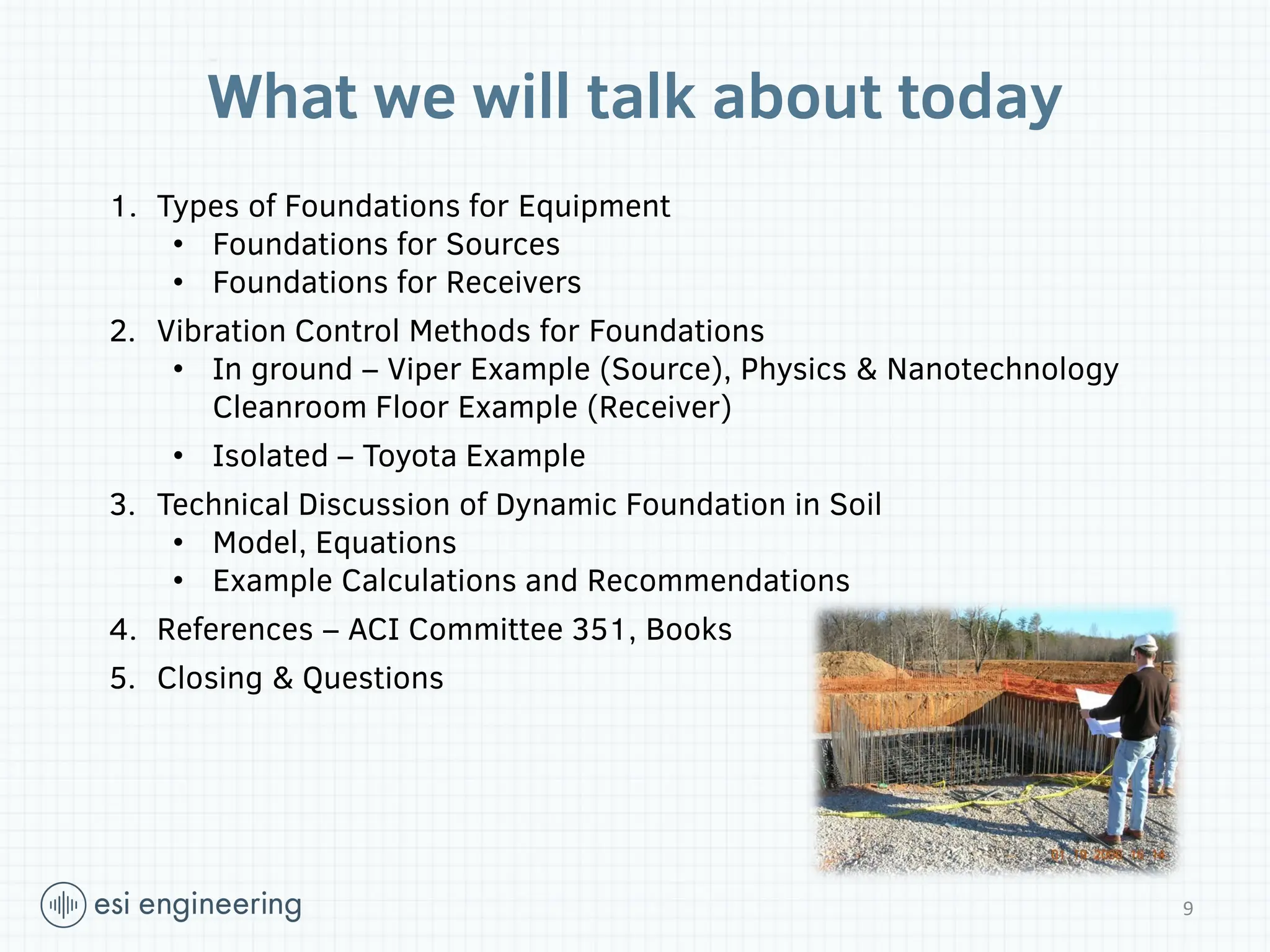 What we will talk about today
1. Types of Foundations for Equipment
• Foundations for Sources
• Foundations for Receivers
2. Vibration Control Methods for Foundations
• In ground – Viper Example (Source), Physics & Nanotechnology
Cleanroom Floor Example (Receiver)
• Isolated – Toyota Example
3. Technical Discussion of Dynamic Foundation in Soil
• Model, Equations
• Example Calculations and Recommendations
4. References – ACI Committee 351, Books
5. Closing & Questions
9
 