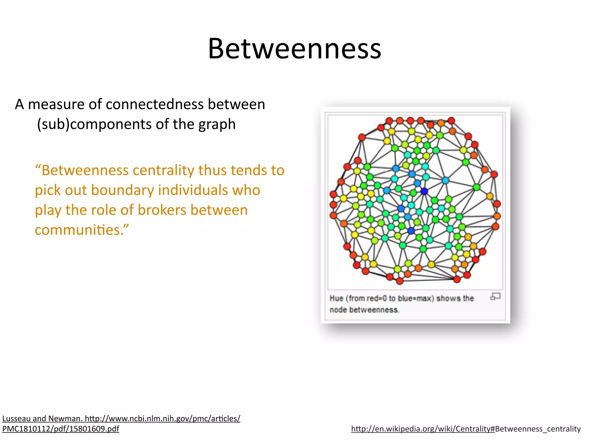 Betweenness
A	
  measure	
  of	
  connectedness	
  between	
  
(sub)components	
  of	
  the	
  graph	
  
“Betweenness	
  centrality	
  thus	
  tends	
  to	
  
pick	
  out	
  boundary	
  individuals	
  who	
  
play	
  the	
  role	
  of	
  brokers	
  between	
  
communiBes.”
h6p://en.wikipedia.org/wiki/Centrality#Betweenness_centrality
Lusseau	
  and	
  Newman.	
  h6p://www.ncbi.nlm.nih.gov/pmc/arBcles/
PMC1810112/pdf/15801609.pdf
 