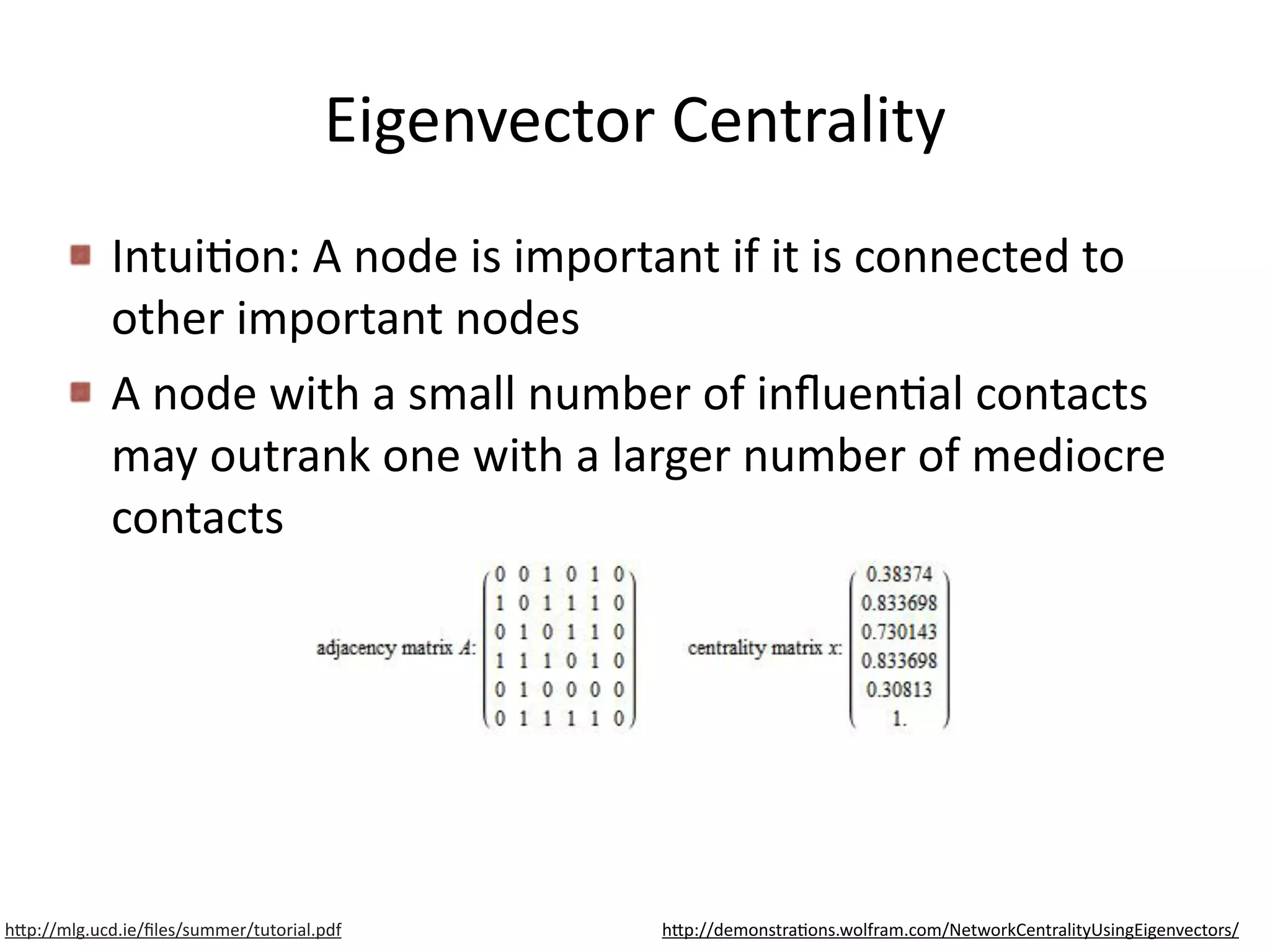 Eigenvector	
  Centrality
IntuiBon:	
  A	
  node	
  is	
  important	
  if	
  it	
  is	
  connected	
  to	
  
other	
  important	
  nodes	
  
A	
  node	
  with	
  a	
  small	
  number	
  of	
  inﬂuenBal	
  contacts	
  
may	
  outrank	
  one	
  with	
  a	
  larger	
  number	
  of	
  mediocre	
  
contacts
h6p://mlg.ucd.ie/ﬁles/summer/tutorial.pdf h6p://demonstraBons.wolfram.com/NetworkCentralityUsingEigenvectors/
 