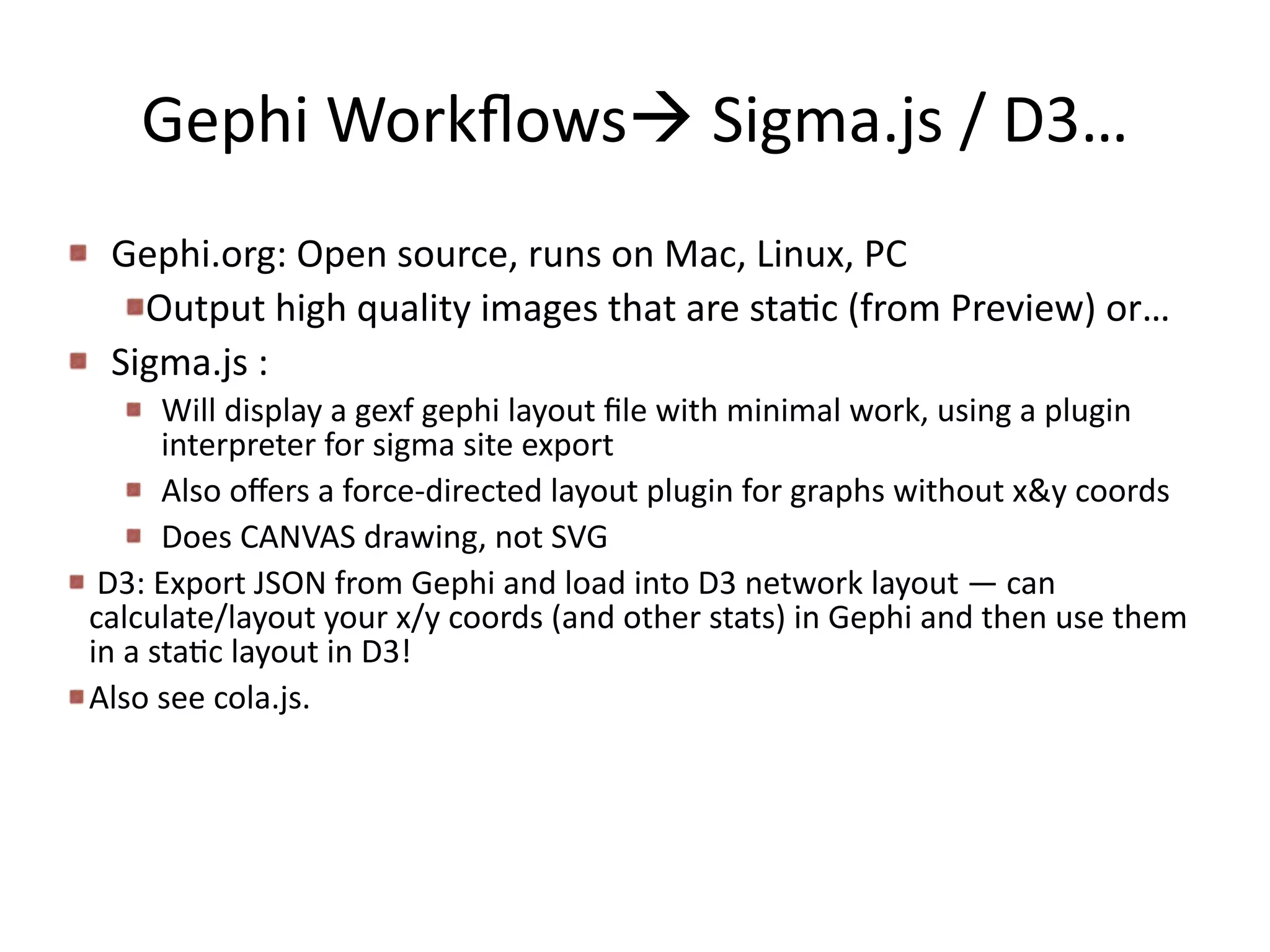 Gephi	
  Workﬂowsà	
  Sigma.js	
  /	
  D3…
Gephi.org:	
  Open	
  source,	
  runs	
  on	
  Mac,	
  Linux,	
  PC	
  	
  
Output	
  high	
  quality	
  images	
  that	
  are	
  staBc	
  (from	
  Preview)	
  or…	
  
Sigma.js	
  :	
  	
  
Will	
  display	
  a	
  gexf	
  gephi	
  layout	
  ﬁle	
  with	
  minimal	
  work,	
  using	
  a	
  plugin	
  
interpreter	
  for	
  sigma	
  site	
  export	
  
Also	
  oﬀers	
  a	
  force-­‐directed	
  layout	
  plugin	
  for	
  graphs	
  without	
  x&y	
  coords	
  
Does	
  CANVAS	
  drawing,	
  not	
  SVG	
  
	
  D3:	
  Export	
  JSON	
  from	
  Gephi	
  and	
  load	
  into	
  D3	
  network	
  layout	
  —	
  can	
  
calculate/layout	
  your	
  x/y	
  coords	
  (and	
  other	
  stats)	
  in	
  Gephi	
  and	
  then	
  use	
  them	
  
in	
  a	
  staBc	
  layout	
  in	
  D3!	
  
Also	
  see	
  cola.js.
 