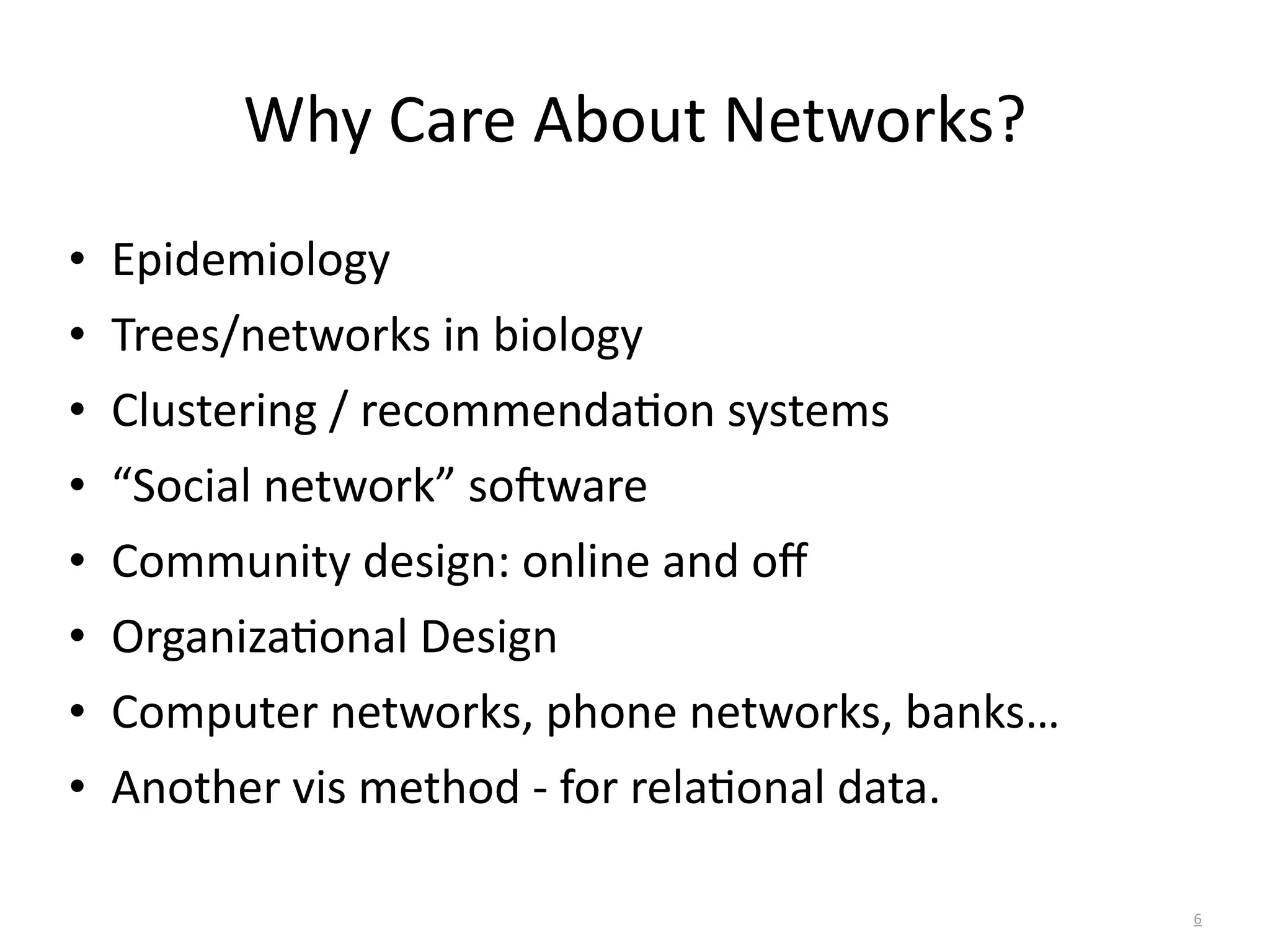 Why	
  Care	
  About	
  Networks?
• Epidemiology	
  
• Trees/networks	
  in	
  biology	
  
• Clustering	
  /	
  recommendaBon	
  systems	
  
• “Social	
  network”	
  so^ware	
  
• Community	
  design:	
  online	
  and	
  oﬀ	
  
• OrganizaBonal	
  Design	
  
• Computer	
  networks,	
  phone	
  networks,	
  banks…	
  
• Another	
  vis	
  method	
  -­‐	
  for	
  relaBonal	
  data.
6
 