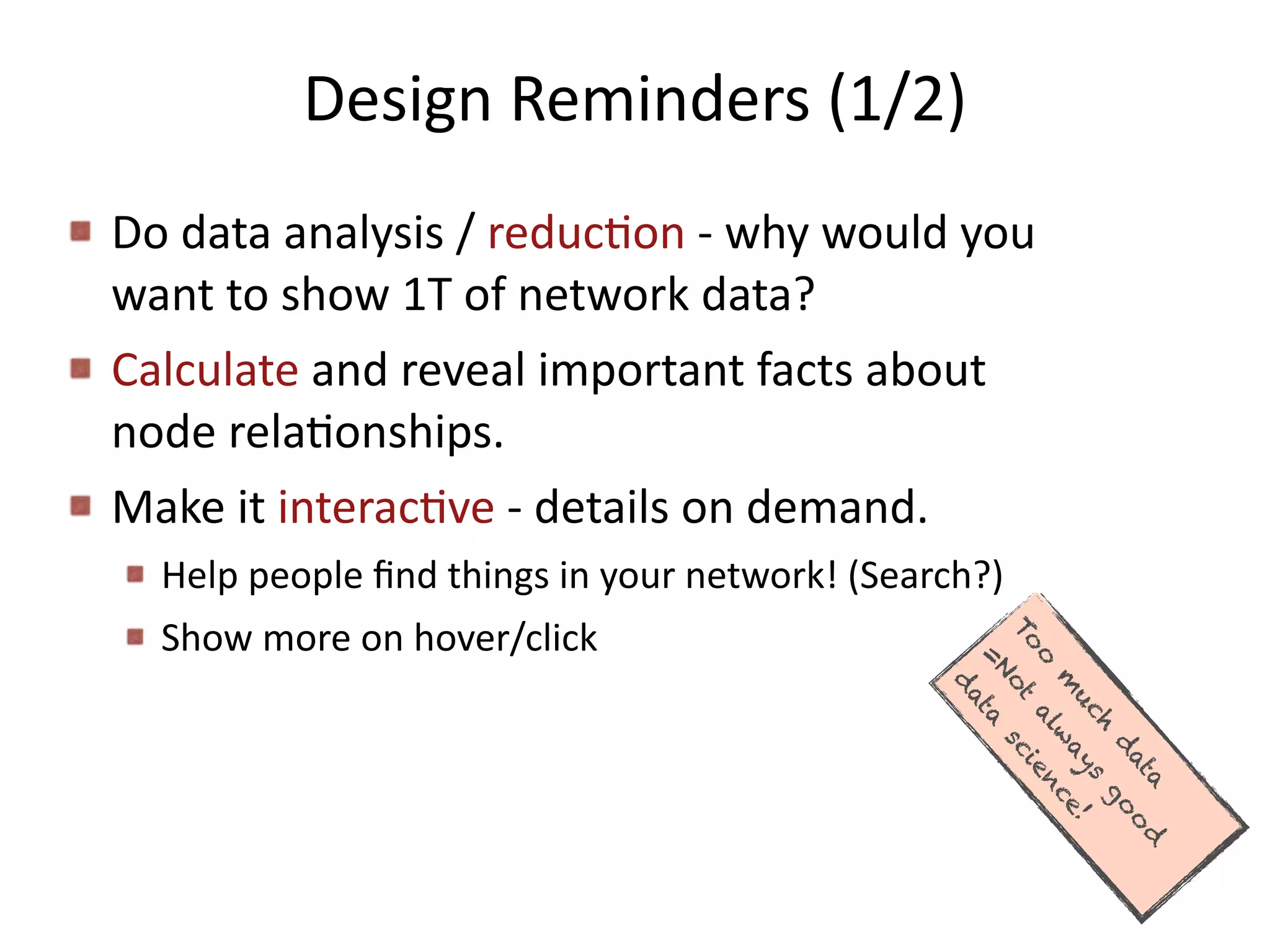 Design	
  Reminders	
  (1/2)
Do	
  data	
  analysis	
  /	
  reducBon	
  -­‐	
  why	
  would	
  you	
  
want	
  to	
  show	
  1T	
  of	
  network	
  data?	
  
Calculate	
  and	
  reveal	
  important	
  facts	
  about	
  
node	
  relaBonships.	
  
Make	
  it	
  interacBve	
  -­‐	
  details	
  on	
  demand.	
  
Help	
  people	
  ﬁnd	
  things	
  in	
  your	
  network!	
  (Search?)	
  
Show	
  more	
  on	
  hover/click
To
o
m
uch
d
ata
=Not
alw
ays
go
o
d
d
ata
science!
 