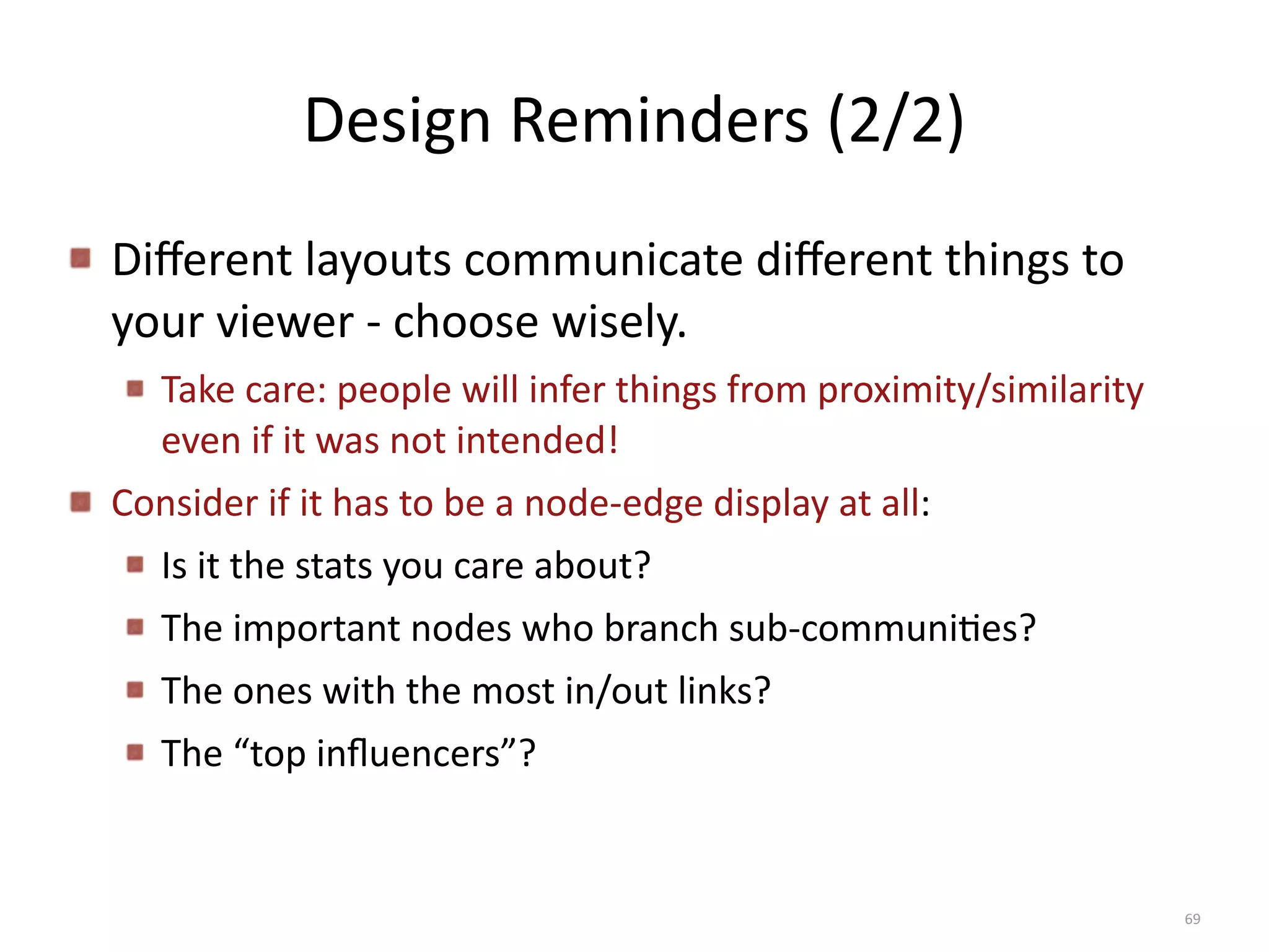 Design	
  Reminders	
  (2/2)
Diﬀerent	
  layouts	
  communicate	
  diﬀerent	
  things	
  to	
  
your	
  viewer	
  -­‐	
  choose	
  wisely.	
  
Take	
  care:	
  people	
  will	
  infer	
  things	
  from	
  proximity/similarity	
  
even	
  if	
  it	
  was	
  not	
  intended!	
  
Consider	
  if	
  it	
  has	
  to	
  be	
  a	
  node-­‐edge	
  display	
  at	
  all:	
  	
  
Is	
  it	
  the	
  stats	
  you	
  care	
  about?	
  	
  	
  
The	
  important	
  nodes	
  who	
  branch	
  sub-­‐communiBes?	
  	
  	
  
The	
  ones	
  with	
  the	
  most	
  in/out	
  links?	
  
The	
  “top	
  inﬂuencers”?
69
 