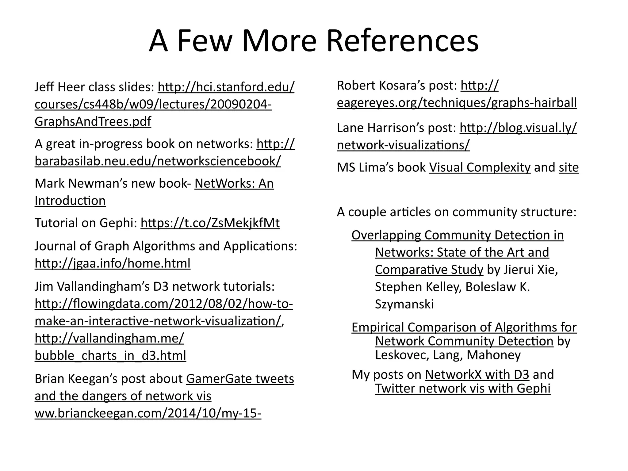 A	
  Few	
  More	
  References
Jeﬀ	
  Heer	
  class	
  slides:	
  h6p://hci.stanford.edu/
courses/cs448b/w09/lectures/20090204-­‐
GraphsAndTrees.pdf	
  
A	
  great	
  in-­‐progress	
  book	
  on	
  networks:	
  h6p://
barabasilab.neu.edu/networksciencebook/	
  
Mark	
  Newman’s	
  new	
  book-­‐	
  NetWorks:	
  An	
  
IntroducBon	
  
Tutorial	
  on	
  Gephi:	
  h6ps://t.co/ZsMekjkfMt	
  
Journal	
  of	
  Graph	
  Algorithms	
  and	
  ApplicaBons:	
  
h6p://jgaa.info/home.html	
  	
  
Jim	
  Vallandingham’s	
  D3	
  network	
  tutorials:	
  
h6p://ﬂowingdata.com/2012/08/02/how-­‐to-­‐
make-­‐an-­‐interacBve-­‐network-­‐visualizaBon/,	
  
h6p://vallandingham.me/
bubble_charts_in_d3.html	
  
Brian	
  Keegan’s	
  post	
  about	
  GamerGate	
  tweets	
  
and	
  the	
  dangers	
  of	
  network	
  vis	
  
ww.brianckeegan.com/2014/10/my-­‐15-­‐
Robert	
  Kosara’s	
  post:	
  h6p://
eagereyes.org/techniques/graphs-­‐hairball	
  
Lane	
  Harrison’s	
  post:	
  h6p://blog.visual.ly/
network-­‐visualizaBons/	
  
MS	
  Lima’s	
  book	
  Visual	
  Complexity	
  and	
  site	
  	
  
A	
  couple	
  arBcles	
  on	
  community	
  structure:	
  
Overlapping	
  Community	
  DetecBon	
  in	
  
Networks:	
  State	
  of	
  the	
  Art	
  and	
  
ComparaBve	
  Study	
  by	
  Jierui	
  Xie,	
  
Stephen	
  Kelley,	
  Boleslaw	
  K.	
  
Szymanski	
  
Empirical	
  Comparison	
  of	
  Algorithms	
  for	
  
Network	
  Community	
  DetecBon	
  by	
  
Leskovec,	
  Lang,	
  Mahoney	
  
My	
  posts	
  on	
  NetworkX	
  with	
  D3	
  and	
  
Twi6er	
  network	
  vis	
  with	
  Gephi
 