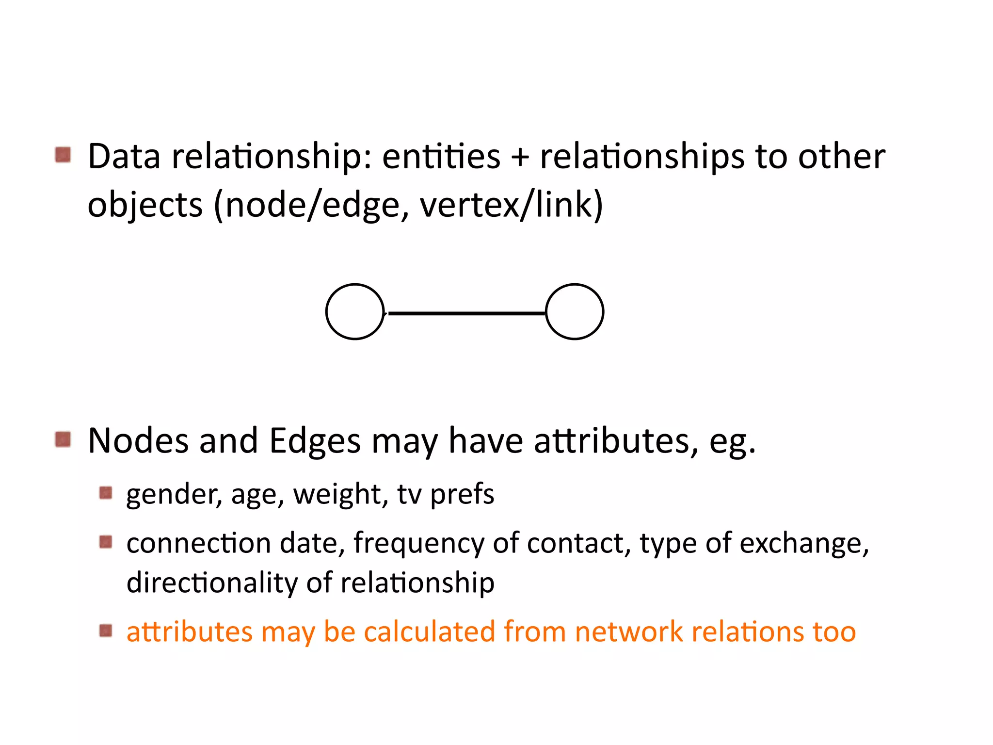 Data	
  relaBonship:	
  enBBes	
  +	
  relaBonships	
  to	
  other	
  
objects	
  (node/edge,	
  vertex/link)	
  
Nodes	
  and	
  Edges	
  may	
  have	
  a6ributes,	
  eg.	
  
gender,	
  age,	
  weight,	
  tv	
  prefs	
  
connecBon	
  date,	
  frequency	
  of	
  contact,	
  type	
  of	
  exchange,	
  
direcBonality	
  of	
  relaBonship	
  
a6ributes	
  may	
  be	
  calculated	
  from	
  network	
  relaBons	
  too
 