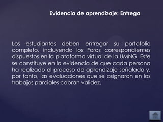 Evidencia de aprendizaje: Entrega




Los estudiantes deben entregar su portafolio
completo, incluyendo los Foros correspondientes
dispuestos en la plataforma virtual de la UMNG. Este
se constituye en la evidencia de que cada persona
ha realizado el proceso de aprendizaje señalado y,
por tanto, las evaluaciones que se asignaron en los
trabajos parciales cobran validez.
 